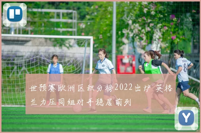 世预赛欧洲区积分榜2022出炉 英格兰力压同组对手稳居前列
