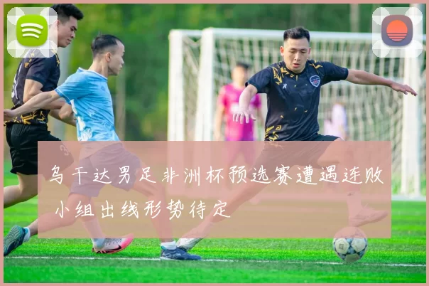 乌干达男足非洲杯预选赛遭遇连败 小组出线形势待定