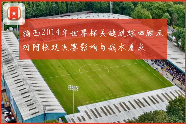 梅西2014年世界杯关键进球回顾及对阿根廷决赛影响与战术看点