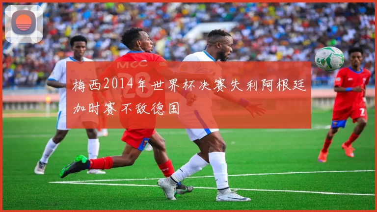 梅西2014年世界杯决赛失利阿根廷加时赛不敌德国