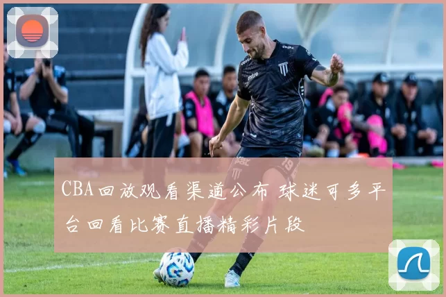 CBA回放观看渠道公布 球迷可多平台回看比赛直播精彩片段