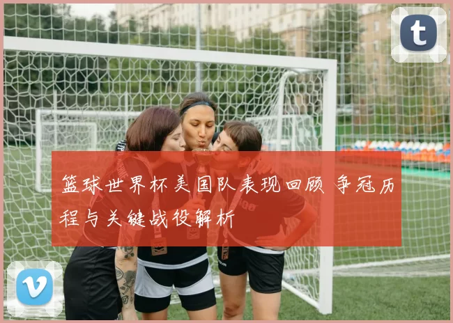 篮球世界杯美国队表现回顾 争冠历程与关键战役解析