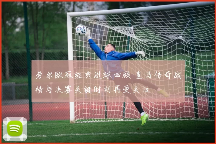 劳尔欧冠经典进球回顾 皇马传奇战绩与决赛关键时刻再受关注