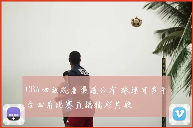 CBA回放观看渠道公布 球迷可多平台回看比赛直播精彩片段