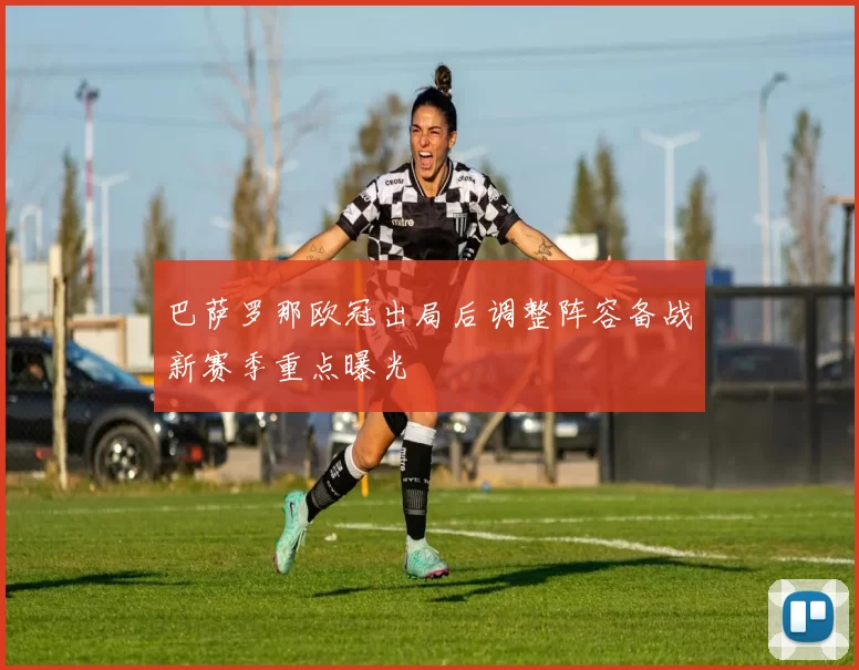 巴萨罗那欧冠出局后调整阵容备战新赛季重点曝光