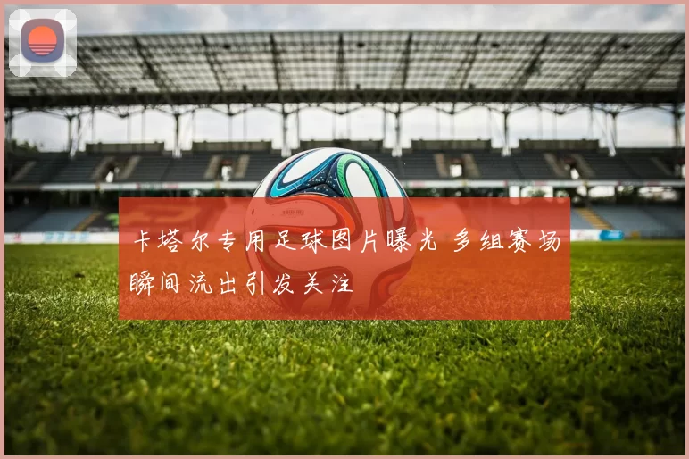 卡塔尔专用足球图片曝光 多组赛场瞬间流出引发关注