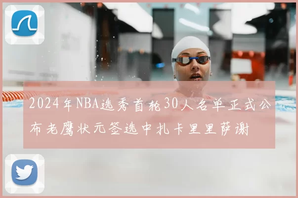 2024年NBA选秀首轮30人名单正式公布老鹰状元签选中扎卡里里萨谢
