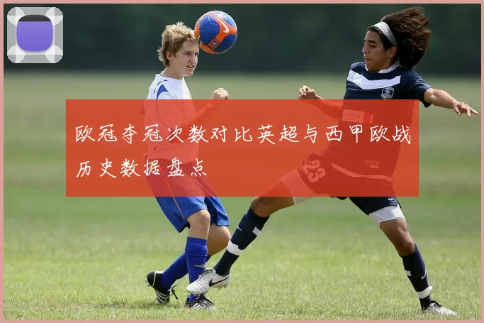 欧冠夺冠次数对比英超与西甲欧战历史数据盘点