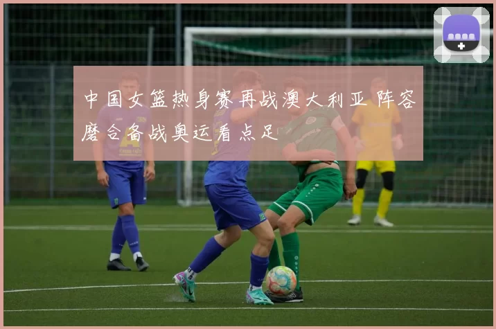 中国女篮热身赛再战澳大利亚 阵容磨合备战奥运看点足
