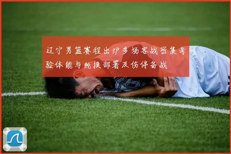 辽宁男篮赛程出炉多场客战密集考验体能与轮换部署及伤停备战