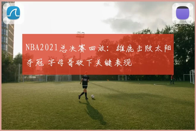 NBA2021总决赛回放:雄鹿击败太阳夺冠 字母哥砍下关键表现