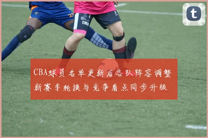 CBA球员名单更新后各队阵容调整 新赛季轮换与竞争看点同步升级