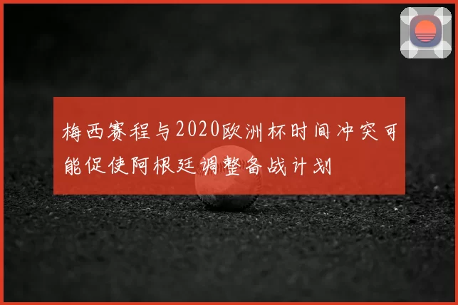 梅西赛程与2020欧洲杯时间冲突可能促使阿根廷调整备战计划