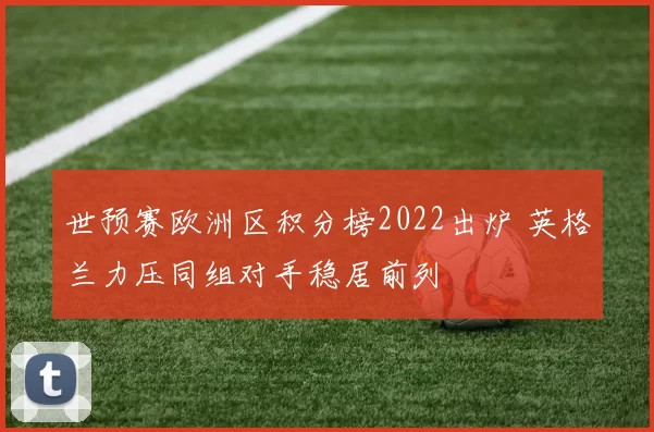 世预赛欧洲区积分榜2022出炉 英格兰力压同组对手稳居前列