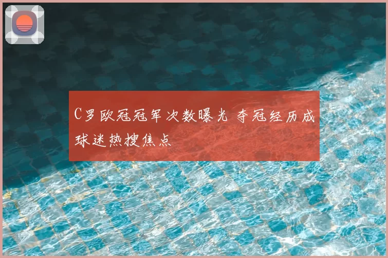 C罗欧冠冠军次数曝光 夺冠经历成球迷热搜焦点