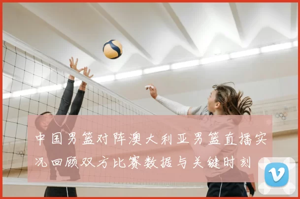 中国男篮对阵澳大利亚男篮直播实况回顾双方比赛数据与关键时刻
