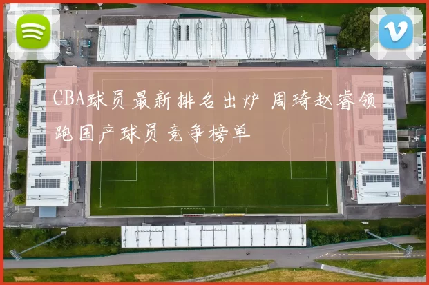 CBA球员最新排名出炉 周琦赵睿领跑国产球员竞争榜单