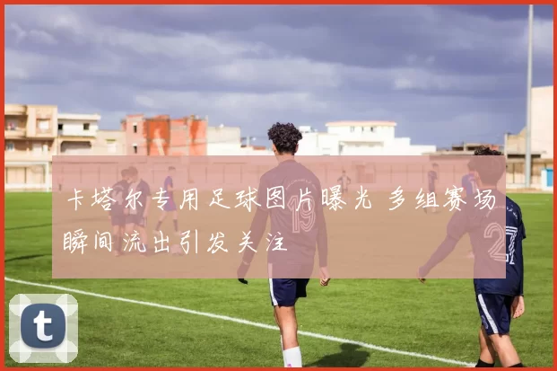 卡塔尔专用足球图片曝光 多组赛场瞬间流出引发关注