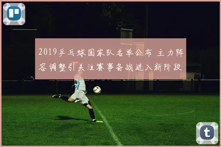 2019乒乓球国家队名单公布 主力阵容调整引关注赛事备战进入新阶段