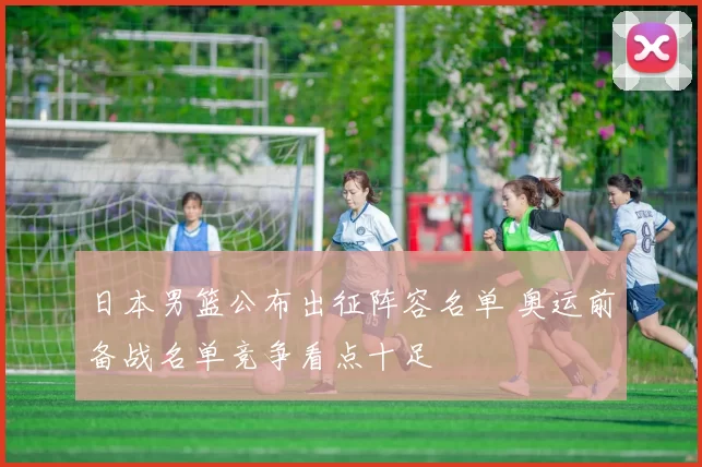 日本男篮公布出征阵容名单 奥运前备战名单竞争看点十足
