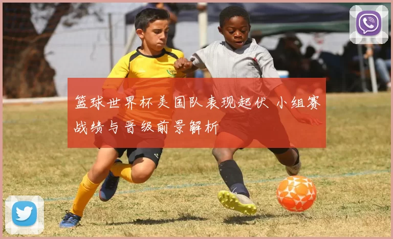篮球世界杯美国队表现起伏 小组赛战绩与晋级前景解析