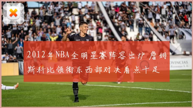 2012年NBA全明星赛阵容出炉 詹姆斯科比领衔东西部对决看点十足