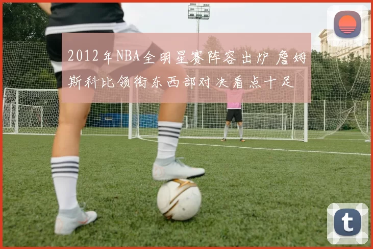 2012年NBA全明星赛阵容出炉 詹姆斯科比领衔东西部对决看点十足