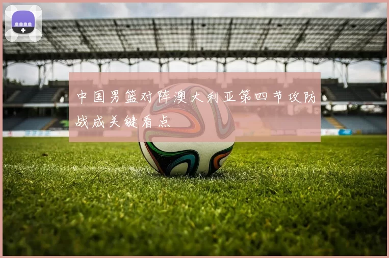 中国男篮对阵澳大利亚第四节攻防战成关键看点