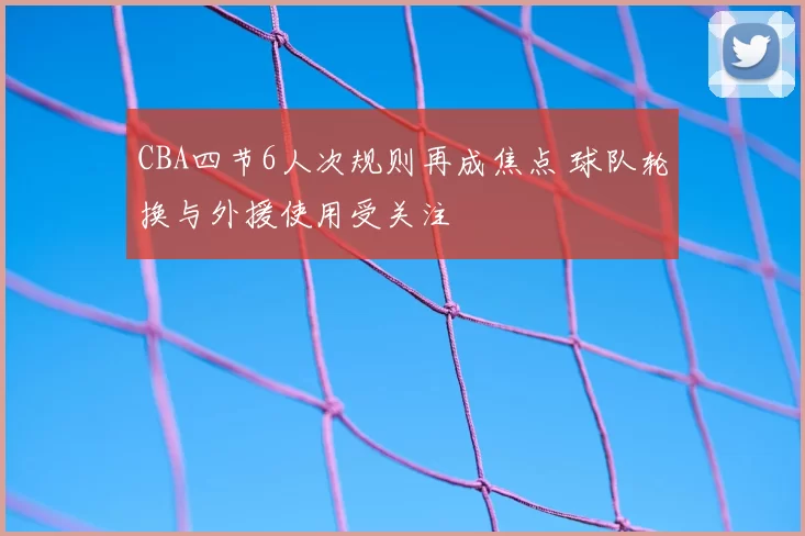 CBA四节6人次规则再成焦点 球队轮换与外援使用受关注