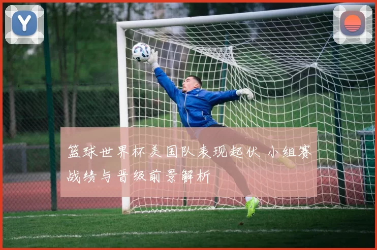 篮球世界杯美国队表现起伏 小组赛战绩与晋级前景解析