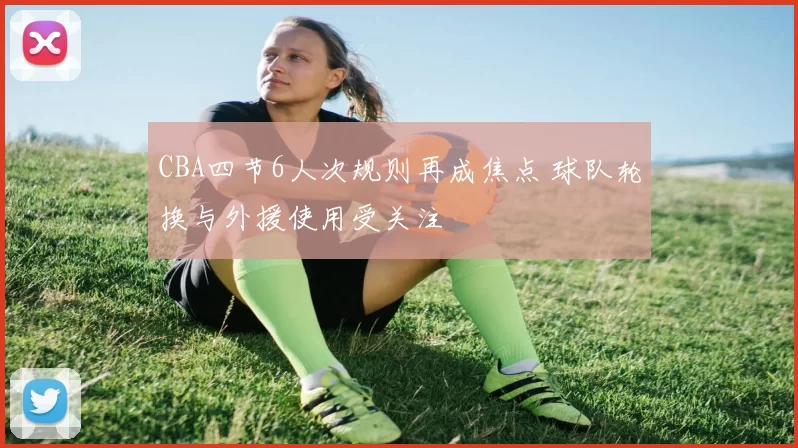 CBA四节6人次规则再成焦点 球队轮换与外援使用受关注