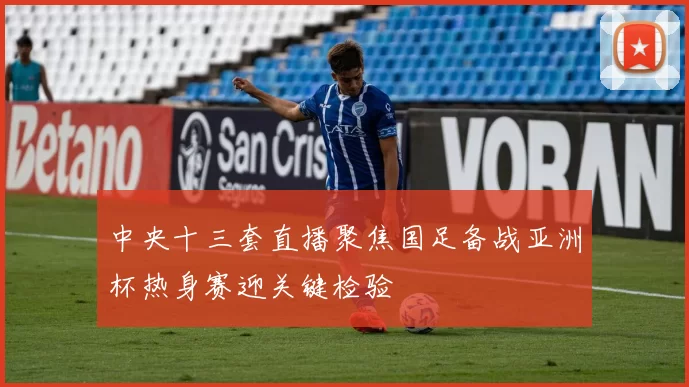中央十三套直播聚焦国足备战亚洲杯热身赛迎关键检验