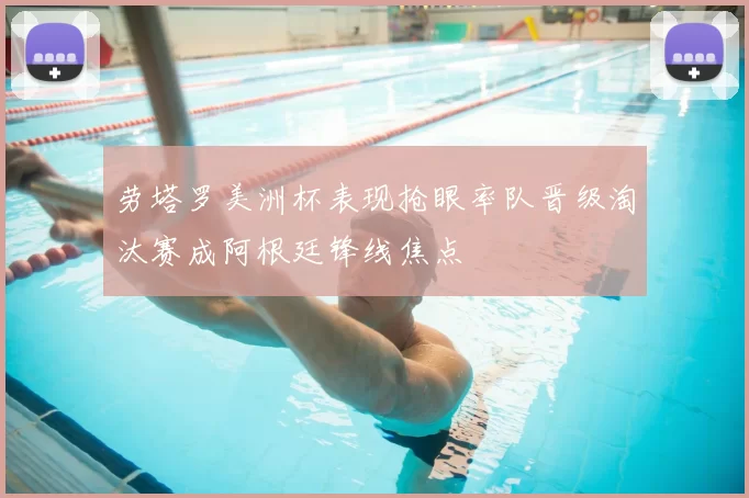 劳塔罗美洲杯表现抢眼率队晋级淘汰赛成阿根廷锋线焦点