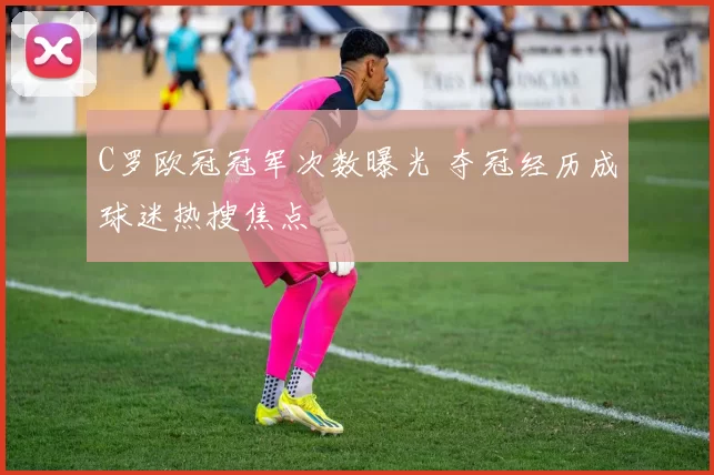 C罗欧冠冠军次数曝光 夺冠经历成球迷热搜焦点