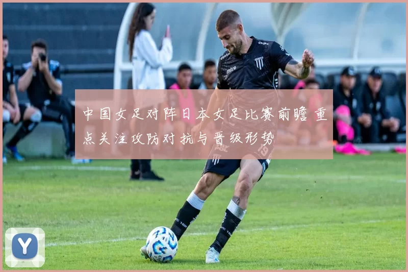 中国女足对阵日本女足比赛前瞻 重点关注攻防对抗与晋级形势