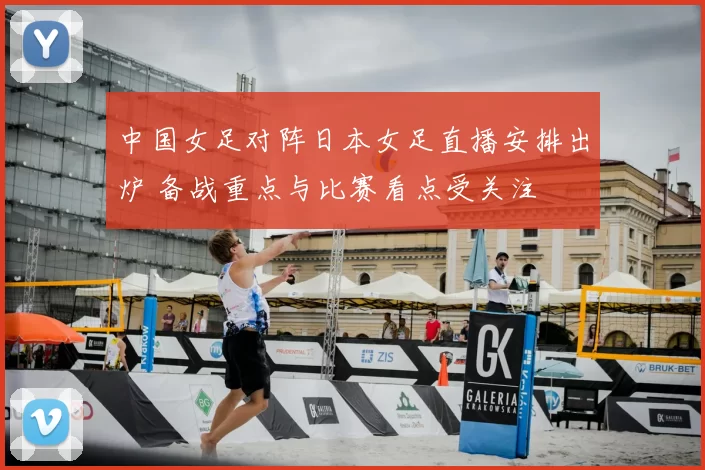 中国女足对阵日本女足直播安排出炉 备战重点与比赛看点受关注