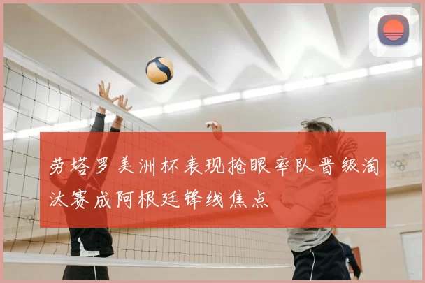 劳塔罗美洲杯表现抢眼率队晋级淘汰赛成阿根廷锋线焦点