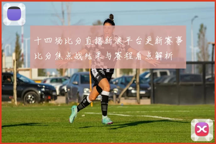 十四场比分直播新浪平台更新赛事比分焦点战结果与赛程看点解析