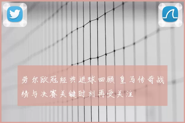 劳尔欧冠经典进球回顾 皇马传奇战绩与决赛关键时刻再受关注