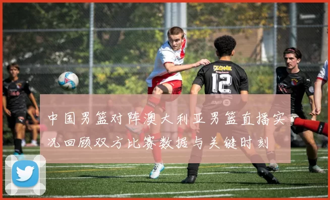 中国男篮对阵澳大利亚男篮直播实况回顾双方比赛数据与关键时刻