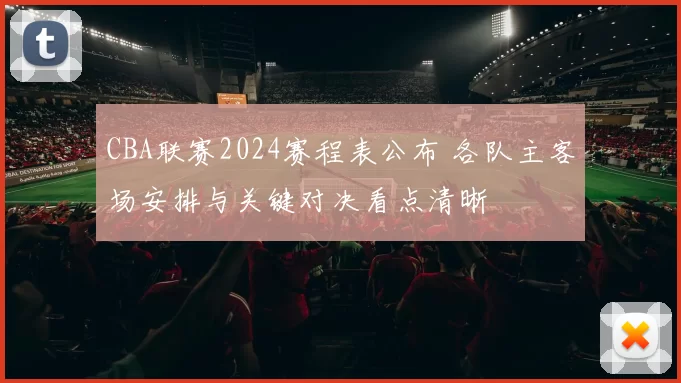 CBA联赛2024赛程表公布 各队主客场安排与关键对决看点清晰