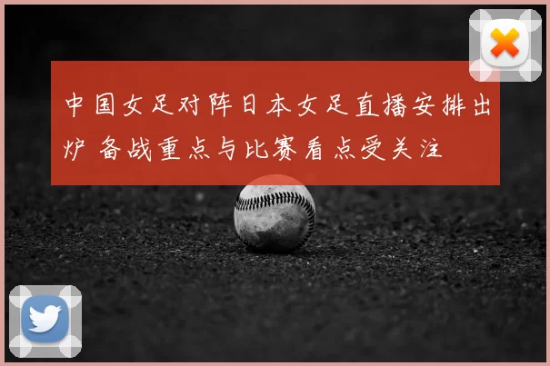 中国女足对阵日本女足直播安排出炉 备战重点与比赛看点受关注