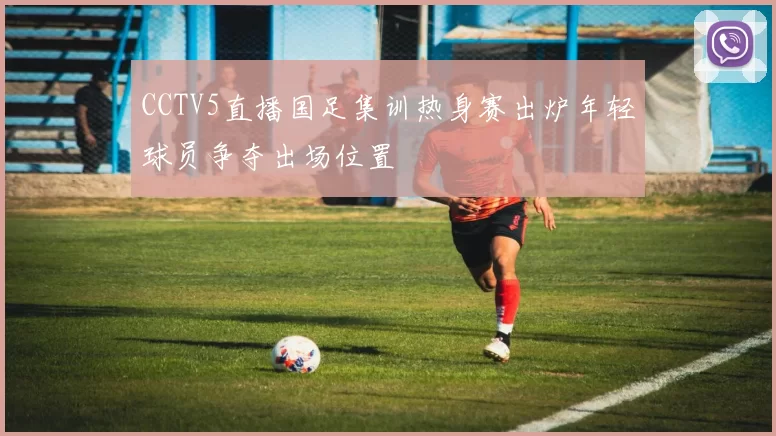 CCTV5直播国足集训热身赛出炉年轻球员争夺出场位置
