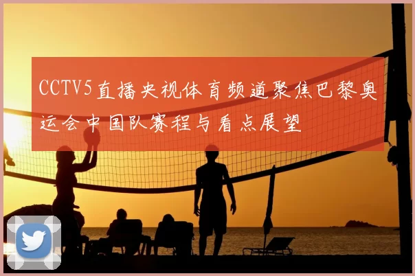 CCTV5直播央视体育频道聚焦巴黎奥运会中国队赛程与看点展望