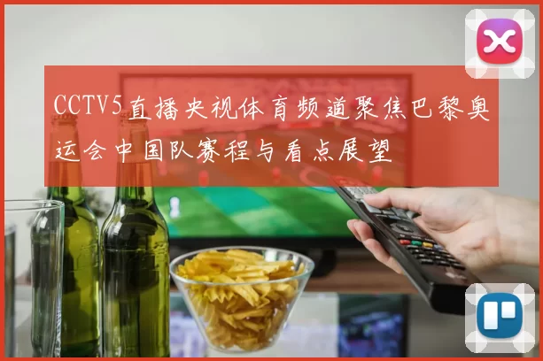 CCTV5直播央视体育频道聚焦巴黎奥运会中国队赛程与看点展望