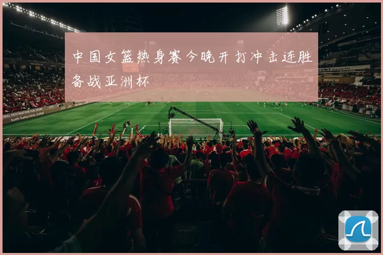 中国女篮热身赛今晚开打冲击连胜备战亚洲杯