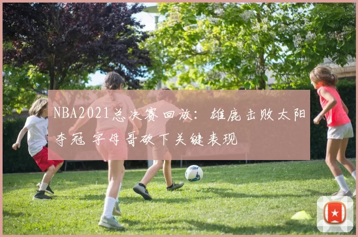 NBA2021总决赛回放：雄鹿击败太阳夺冠 字母哥砍下关键表现