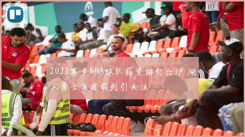 2021赛季NBA球队薪资排行出炉 湖人勇士高居前列引关注