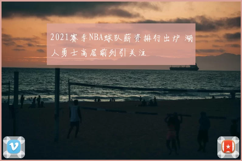 2021赛季NBA球队薪资排行出炉 湖人勇士高居前列引关注