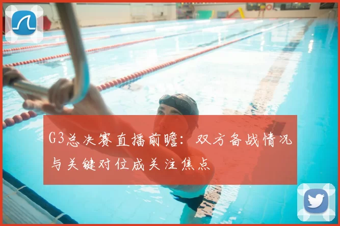 G3总决赛直播前瞻：双方备战情况与关键对位成关注焦点